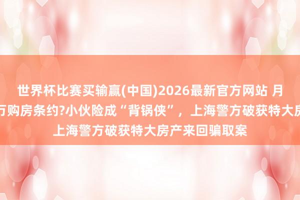 世界杯比赛买输赢(中国)2026最新官方网站 月薪3千签1850万购房条约?小伙险成“背锅侠”，上海警方破获特大房产来回骗取案