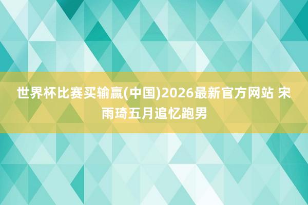 世界杯比赛买输赢(中国)2026最新官方网站 宋雨琦五月追忆跑男