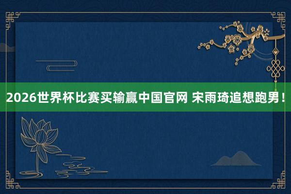 2026世界杯比赛买输赢中国官网 宋雨琦追想跑男！