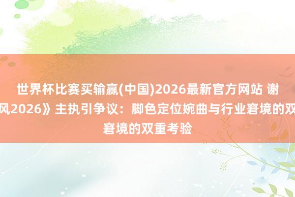世界杯比赛买输赢(中国)2026最新官方网站 谢娜《乘风2026》主执引争议：脚色定位婉曲与行业窘境的双重考验