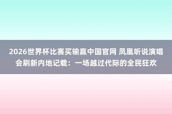 2026世界杯比赛买输赢中国官网 凤凰听说演唱会刷新内地记载：一场越过代际的全民狂欢