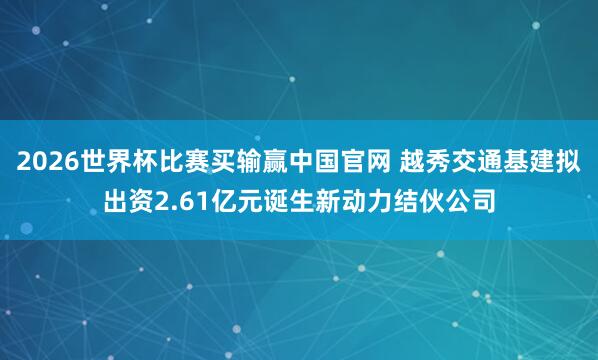 2026世界杯比赛买输赢中国官网 越秀交通基建拟出资2.61亿元诞生新动力结伙公司