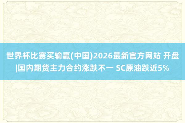 世界杯比赛买输赢(中国)2026最新官方网站 开盘|国内期货主力合约涨跌不一 SC原油跌近5%
