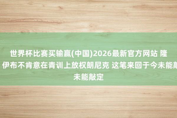 世界杯比赛买输赢(中国)2026最新官方网站 隆戈: 伊布不肯意在青训上放权朗尼克 这笔来回于今未能敲定