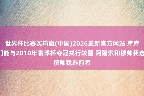 世界杯比赛买输赢(中国)2026最新官方网站 库库: 咱们能与2010年寰球杯夺冠戎行较量 阿隆索和穆帅我选前者