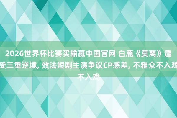 2026世界杯比赛买输赢中国官网 白鹿《莫离》遭受三重逆境, 效法短剧主演争议CP感差, 不雅众不入戏