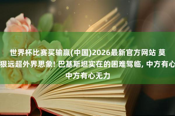 世界杯比赛买输赢(中国)2026最新官方网站 莫迪的狠远超外界思象! 巴基斯坦实在的困难驾临, 中方有心无力