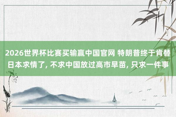 2026世界杯比赛买输赢中国官网 特朗普终于肯替日本求情了, 不求中国放过高市早苗, 只求一件事