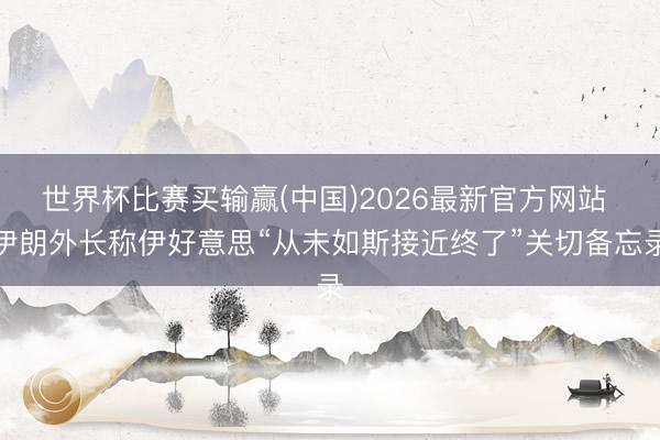 世界杯比赛买输赢(中国)2026最新官方网站 伊朗外长称伊好意思“从未如斯接近终了”关切备忘录