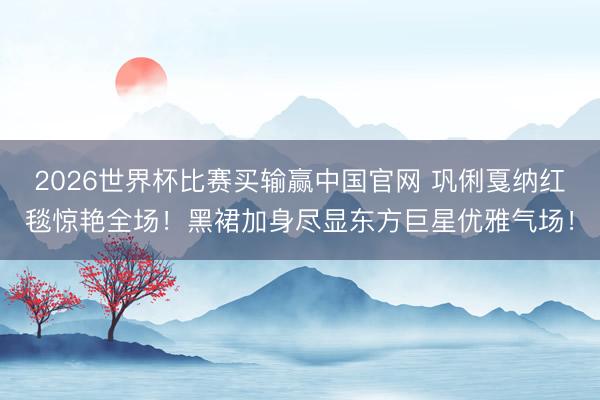 2026世界杯比赛买输赢中国官网 巩俐戛纳红毯惊艳全场！黑裙加身尽显东方巨星优雅气场！