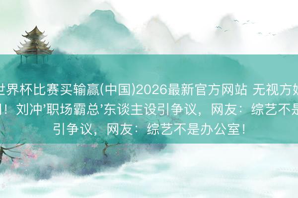 世界杯比赛买输赢(中国)2026最新官方网站 无视方媛抢走单间！刘冲'职场霸总'东谈主设引争议，网友：综艺不是办公室！