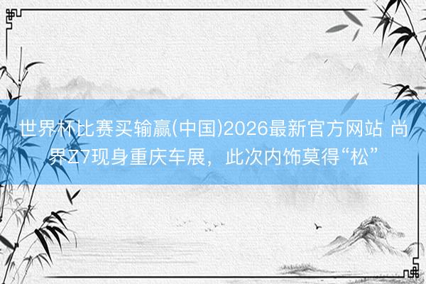 世界杯比赛买输赢(中国)2026最新官方网站 尚界Z7现身重庆车展，此次内饰莫得“松”