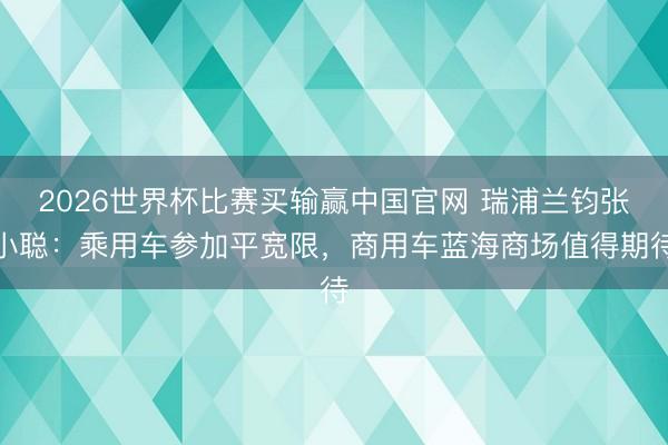 2026世界杯比赛买输赢中国官网 瑞浦兰钧张小聪：乘用车参加平宽限，商用车蓝海商场值得期待
