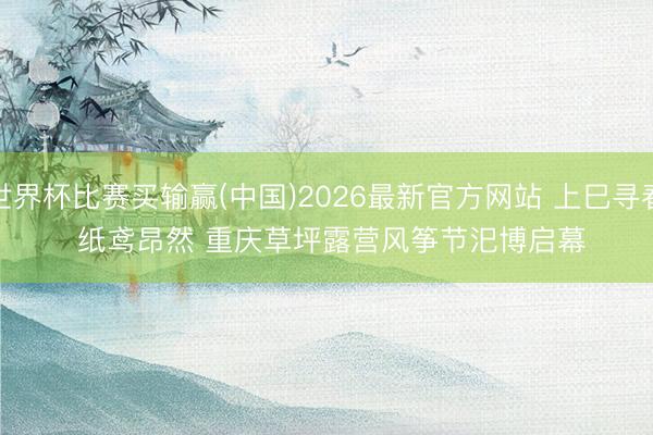 世界杯比赛买输赢(中国)2026最新官方网站 上巳寻春 纸鸢昂然 重庆草坪露营风筝节汜博启幕