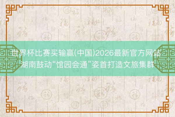 世界杯比赛买输赢(中国)2026最新官方网站 湖南鼓动“馆园会通”姿首打造文旅集群