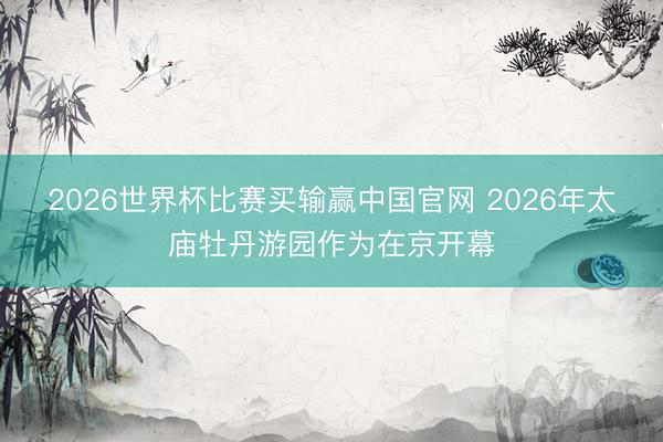 2026世界杯比赛买输赢中国官网 2026年太庙牡丹游园作为在京开幕