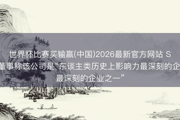 世界杯比赛买输赢(中国)2026最新官方网站 SpaceX 董事称该公司是“东谈主类历史上影响力最深刻的企业之一”