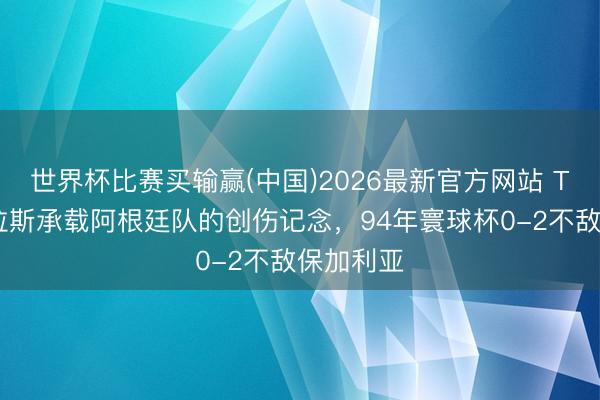 世界杯比赛买输赢(中国)2026最新官方网站 TYC：达拉斯承载阿根廷队的创伤记念，94年寰球杯0-2不敌保加利亚