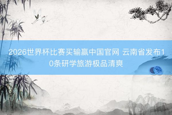 2026世界杯比赛买输赢中国官网 云南省发布10条研学旅游极品清爽