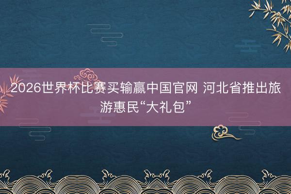 2026世界杯比赛买输赢中国官网 河北省推出旅游惠民“大礼包”
