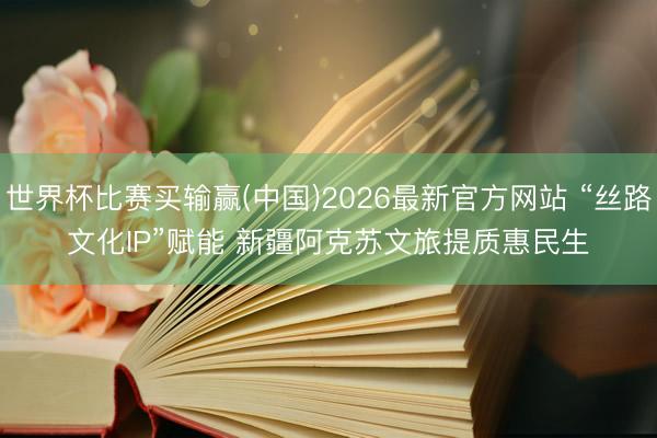世界杯比赛买输赢(中国)2026最新官方网站 “丝路文化IP”赋能 新疆阿克苏文旅提质惠民生