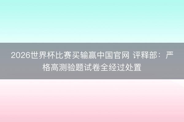 2026世界杯比赛买输赢中国官网 评释部：严格高测验题试卷全经过处置