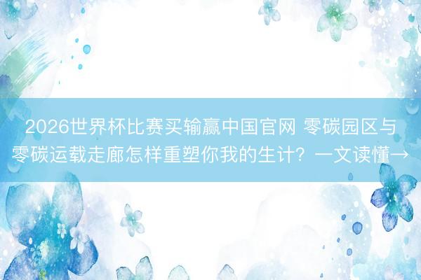 2026世界杯比赛买输赢中国官网 零碳园区与零碳运载走廊怎样重塑你我的生计？一文读懂→