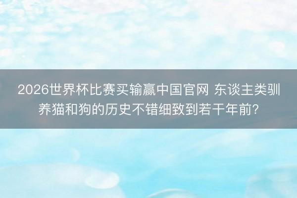2026世界杯比赛买输赢中国官网 东谈主类驯养猫和狗的历史不错细致到若干年前?
