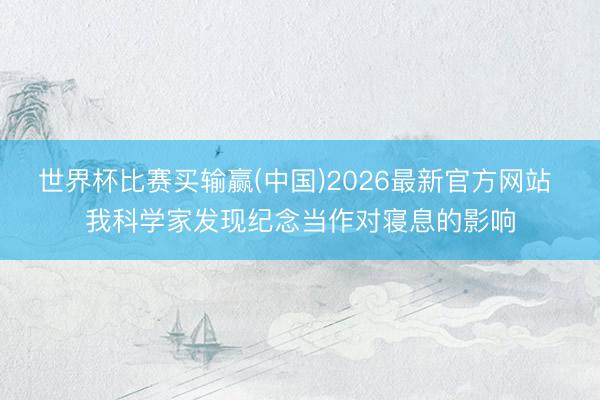 世界杯比赛买输赢(中国)2026最新官方网站 我科学家发现纪念当作对寝息的影响