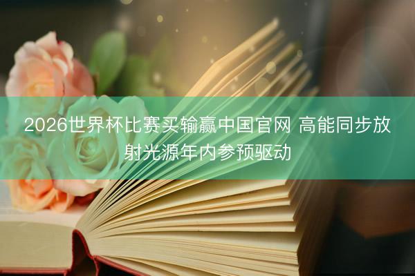 2026世界杯比赛买输赢中国官网 高能同步放射光源年内参预驱动