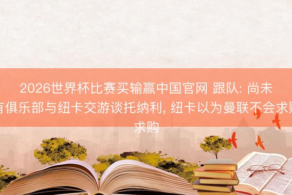 2026世界杯比赛买输赢中国官网 跟队: 尚未有俱乐部与纽卡交游谈托纳利, 纽卡以为曼联不会求购