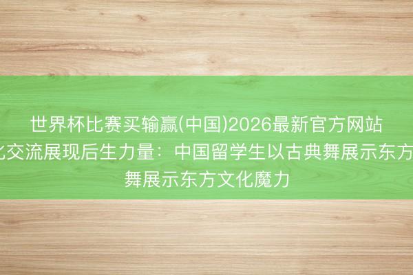 世界杯比赛买输赢(中国)2026最新官方网站 国际文化交流展现后生力量：中国留学生以古典舞展示东方文化魔力