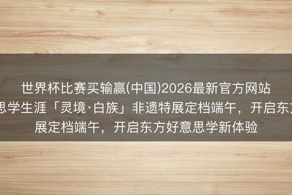 世界杯比赛买输赢(中国)2026最新官方网站 万物有灵，好意思学生涯「灵境·白族」非遗特展定档端午，开启东方好意思学新体验