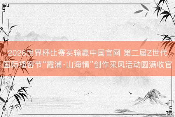 2026世界杯比赛买输赢中国官网 第二届Z世代国际播客节“霞浦·山海情”创作采风活动圆满收官