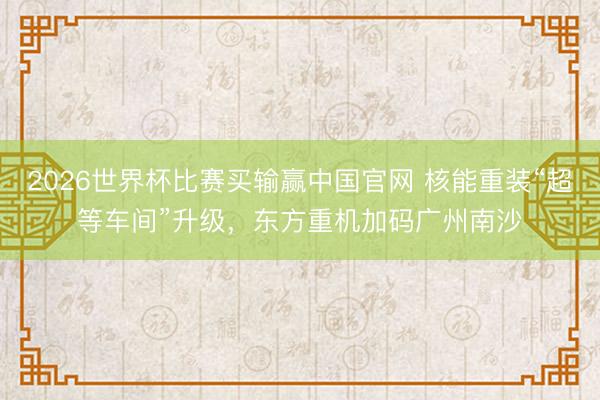 2026世界杯比赛买输赢中国官网 核能重装“超等车间”升级,东方重机加码广州南沙