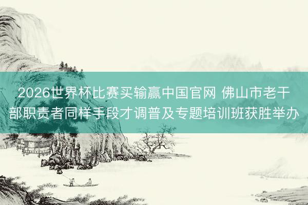 2026世界杯比赛买输赢中国官网 佛山市老干部职责者同样手段才调普及专题培训班获胜举办