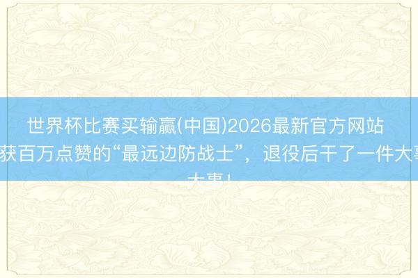 世界杯比赛买输赢(中国)2026最新官方网站 曾获百万点赞的“最远边防战士”,退役后干了一件大事!