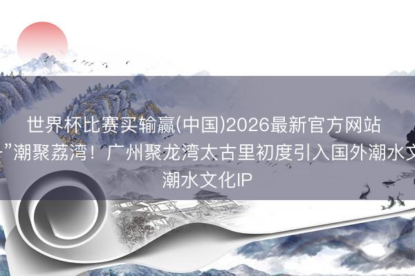 世界杯比赛买输赢(中国)2026最新官方网站 “五一”潮聚荔湾！广州聚龙湾太古里初度引入国外潮水文化IP