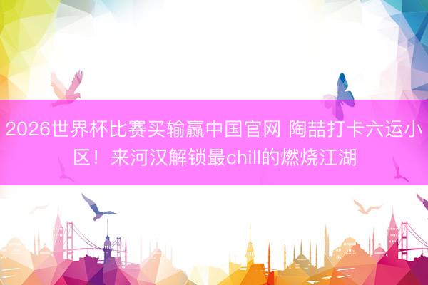 2026世界杯比赛买输赢中国官网 陶喆打卡六运小区！来河汉解锁最chill的燃烧江湖