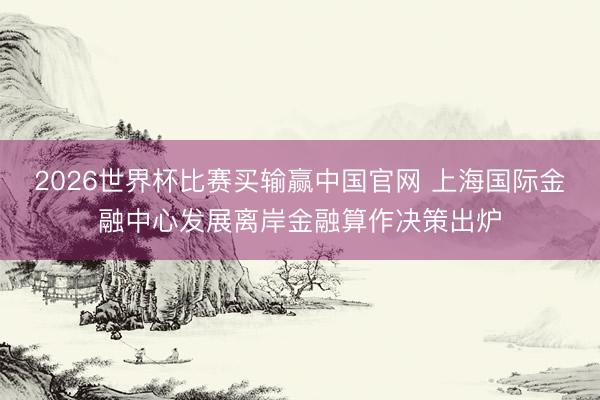 2026世界杯比赛买输赢中国官网 上海国际金融中心发展离岸金融算作决策出炉