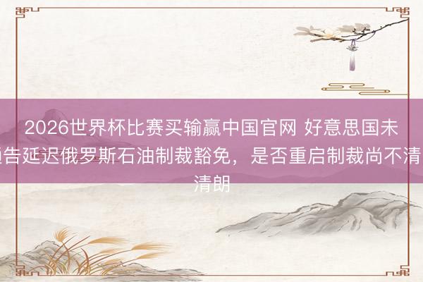 2026世界杯比赛买输赢中国官网 好意思国未通告延迟俄罗斯石油制裁豁免，是否重启制裁尚不清朗